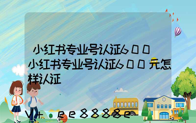 小红书专业号认证600(小红书专业号认证600元怎样认证)