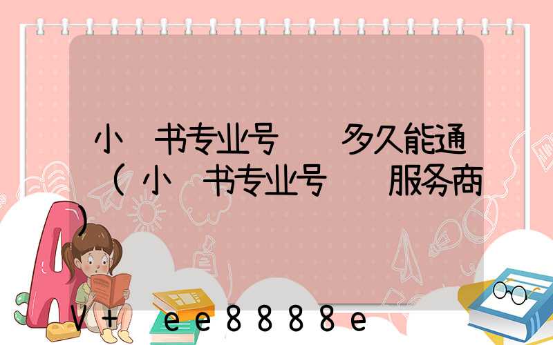 小红书专业号认证多久能通过(小红书专业号认证服务商)