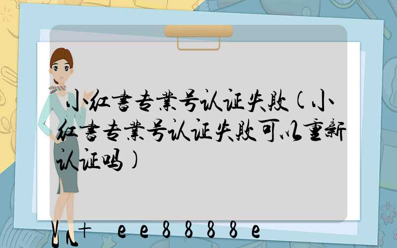 小红书专业号认证失败(小红书专业号认证失败可以重新认证吗)