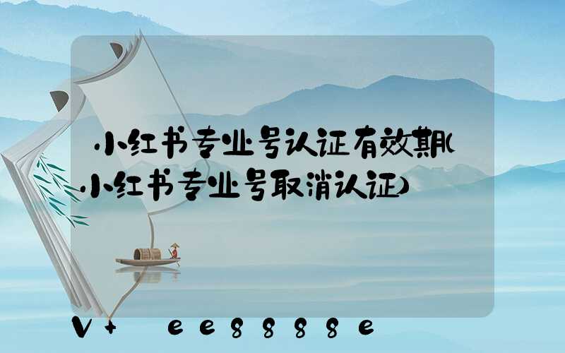 小红书专业号认证有效期(小红书专业号取消认证)