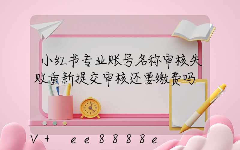 小红书专业账号名称审核失败重新提交审核还要缴费吗
