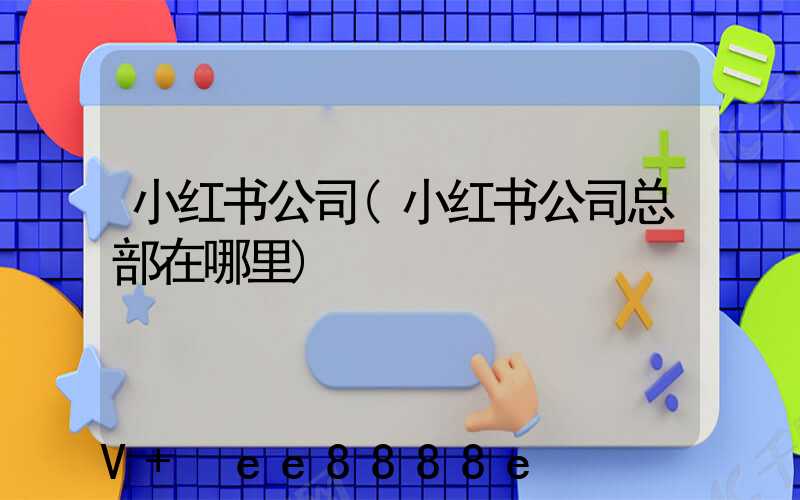小红书公司(小红书公司总部在哪里)