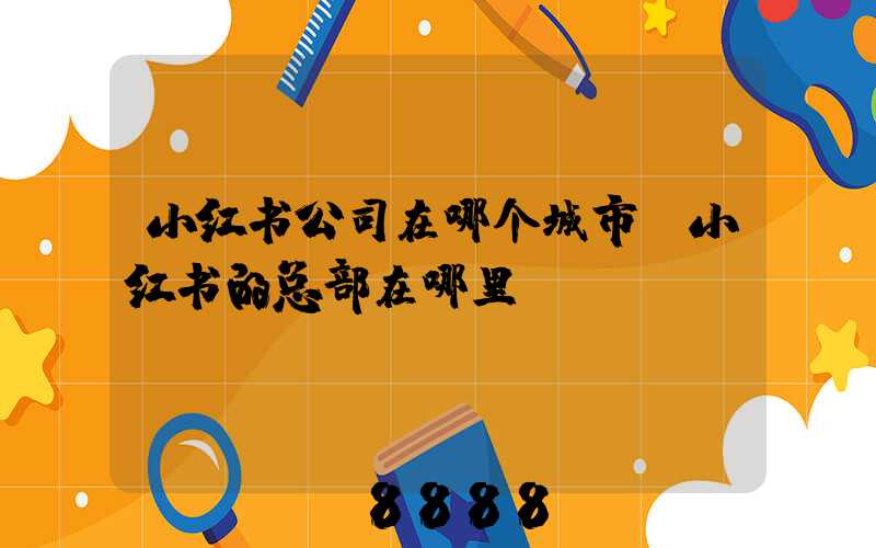 小红书公司在哪个城市(小红书的总部在哪里)