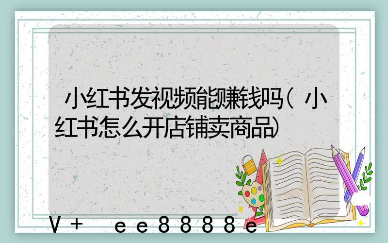 小红书发视频能赚钱吗(小红书怎么开店铺卖商品)