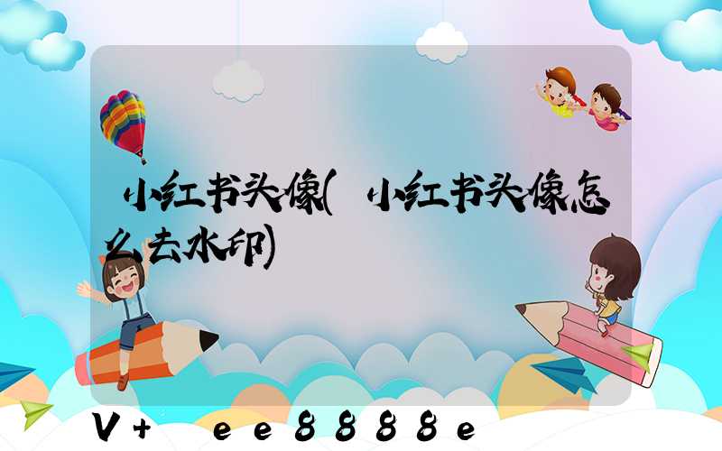 小红书头像(小红书头像怎么去水印)