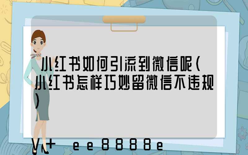 小红书如何引流到微信呢(小红书怎样巧妙留微信不违规)