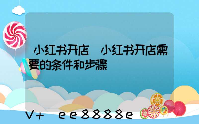 小红书开店(小红书开店需要的条件和步骤)