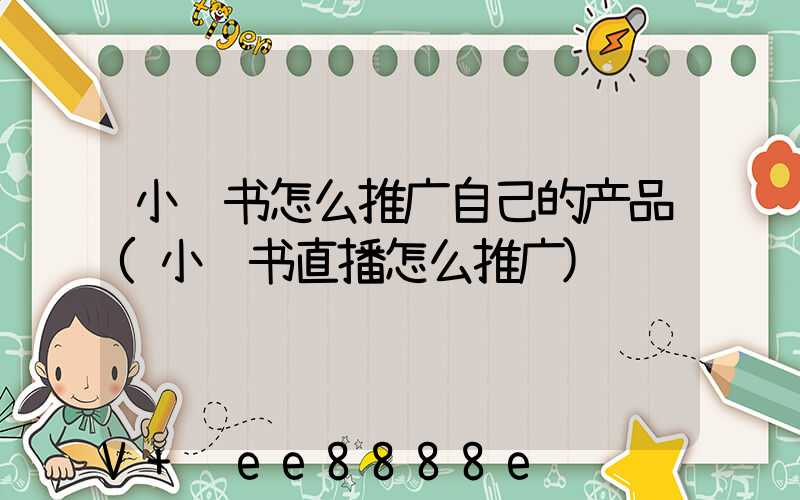 小红书怎么推广自己的产品(小红书直播怎么推广)