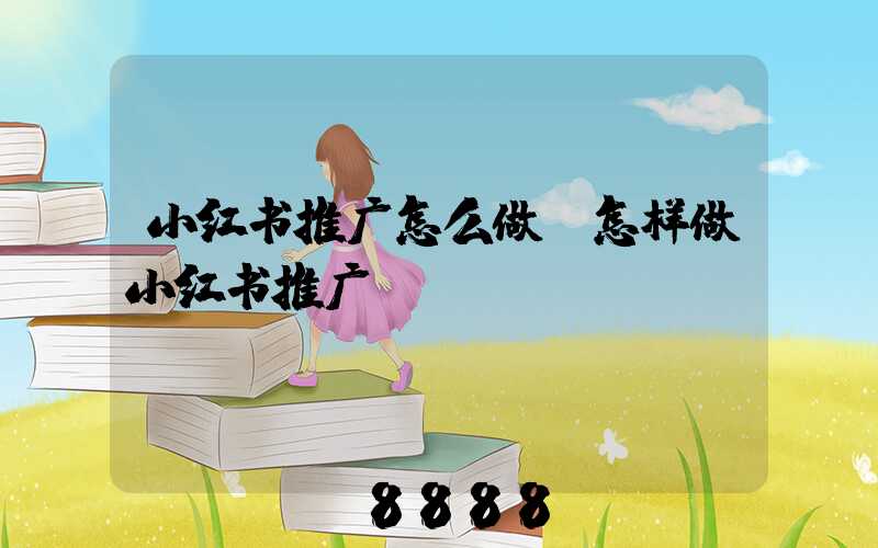小红书推广怎么做(怎样做小红书推广)