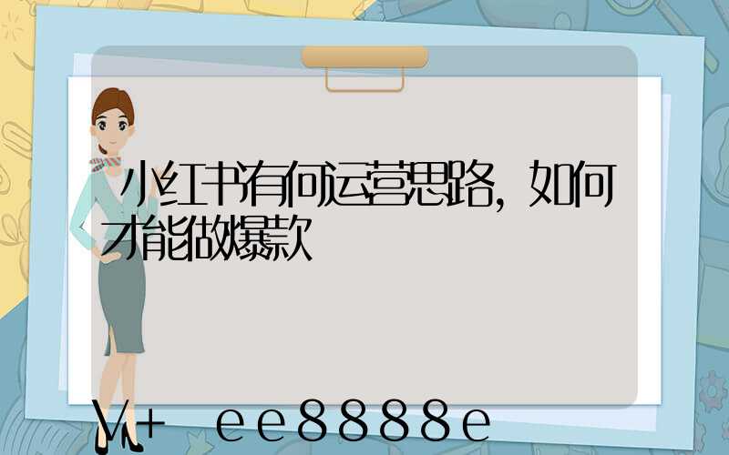 小红书有何运营思路,如何才能做爆款