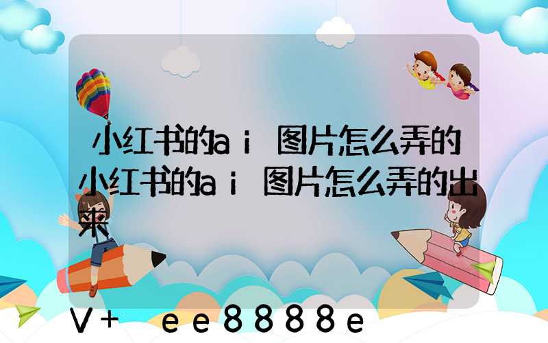 小红书的ai图片怎么弄的小红书的ai图片怎么弄的出来