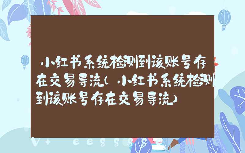 小红书系统检测到该账号存在交易导流(小红书系统检测到该账号存在交易导流)