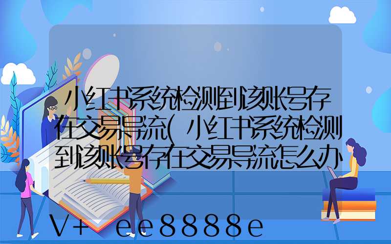 小红书系统检测到该账号存在交易导流(小红书系统检测到该账号存在交易导流怎么办)