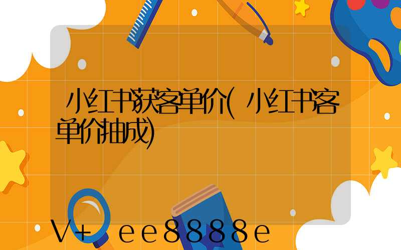 小红书获客单价(小红书客单价抽成)