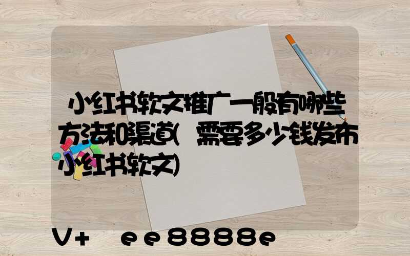 小红书软文推广一般有哪些方法和渠道(需要多少钱发布小红书软文)
