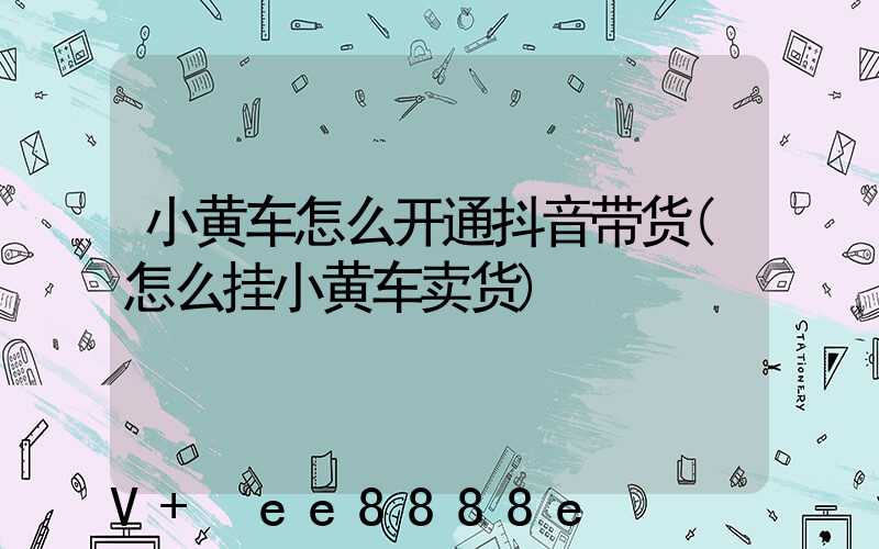 小黄车怎么开通抖音带货(怎么挂小黄车卖货)
