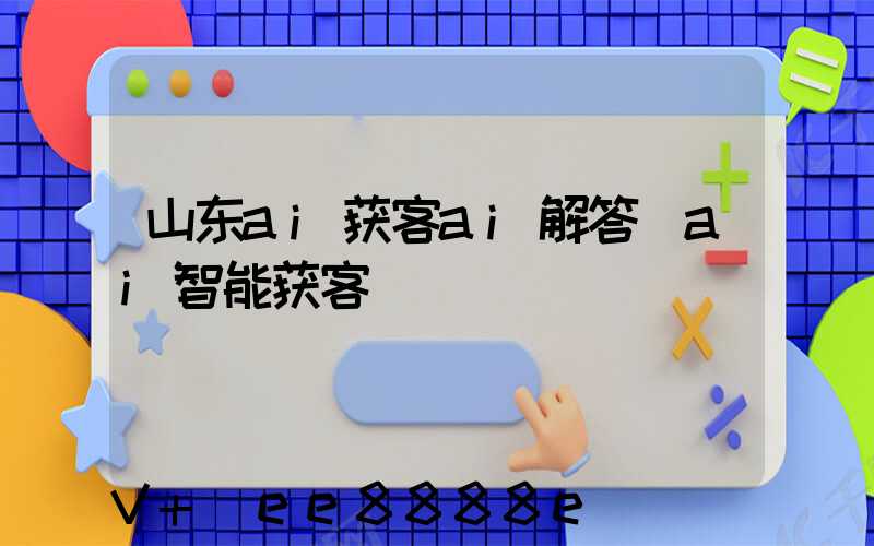 山东ai获客ai解答(ai智能获客)