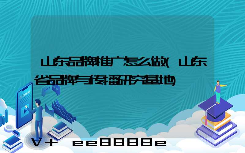 山东品牌推广怎么做(山东省品牌与传播研究基地)