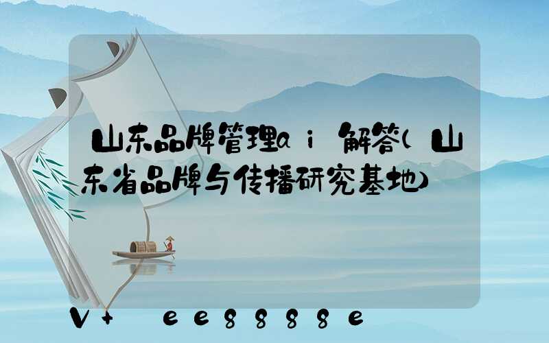 山东品牌管理ai解答(山东省品牌与传播研究基地)