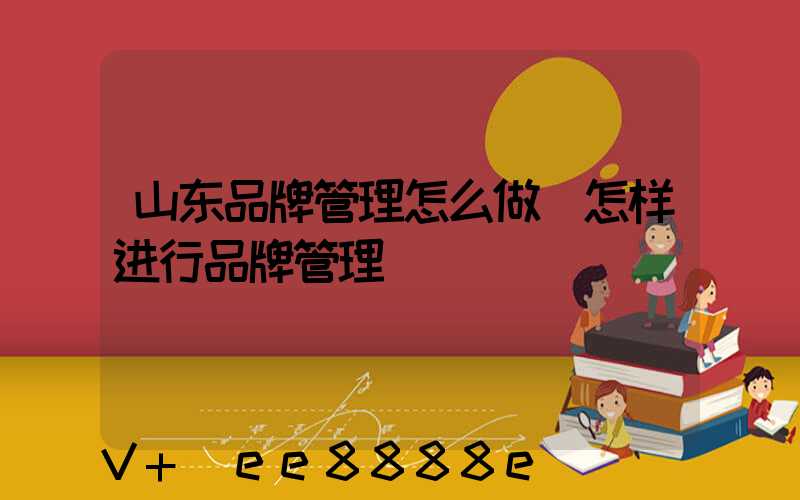 山东品牌管理怎么做(怎样进行品牌管理)