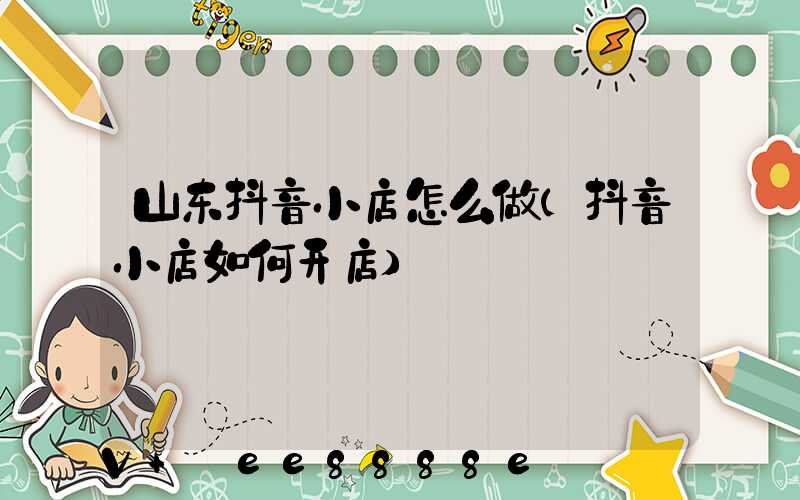 山东抖音小店怎么做(抖音小店如何开店)