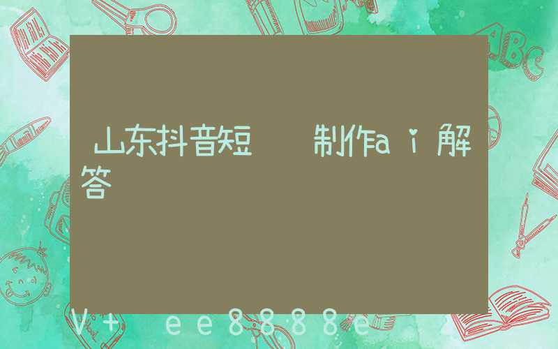 山东抖音短视频制作ai解答