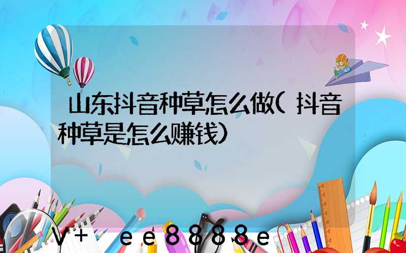 山东抖音种草怎么做(抖音种草是怎么赚钱)