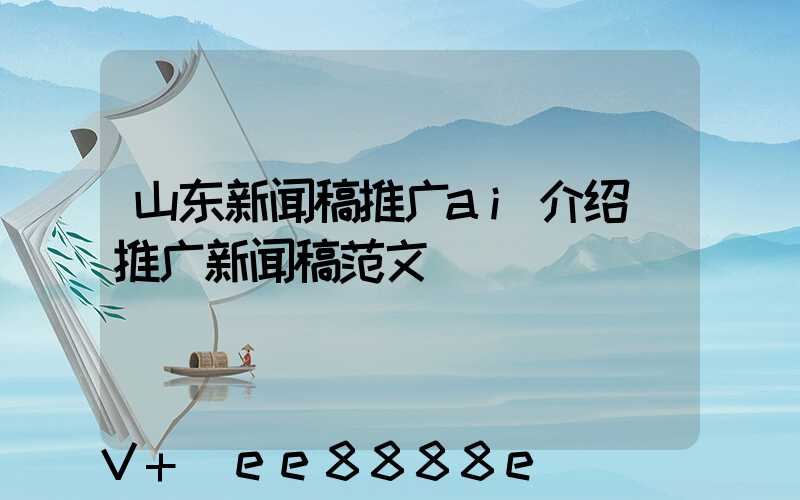 山东新闻稿推广ai介绍(推广新闻稿范文)