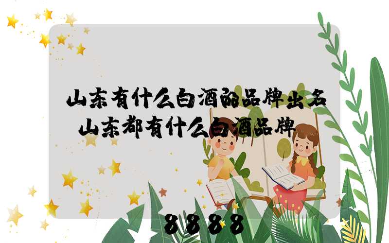 山东有什么白酒的品牌出名(山东都有什么白酒品牌)