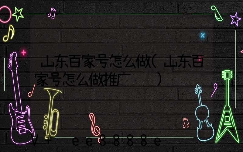 山东百家号怎么做(山东百家号怎么做推广赚钱)