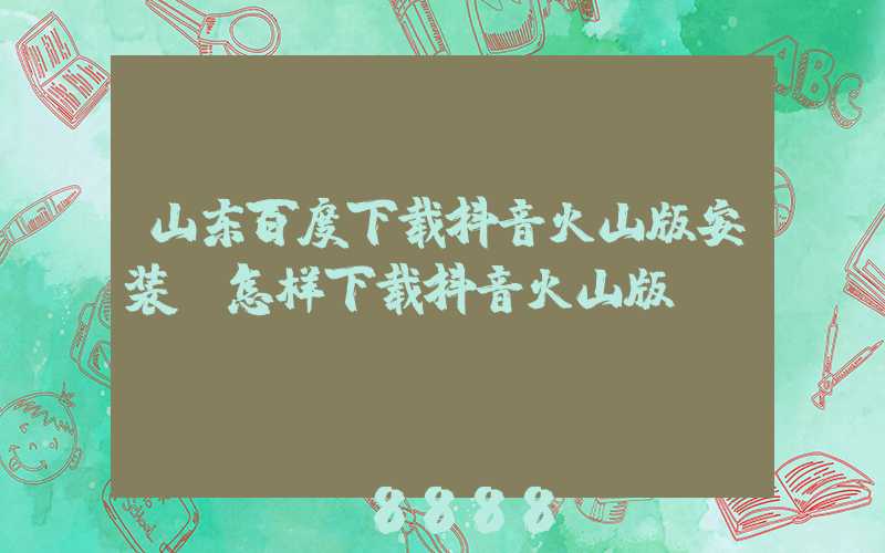 山东百度下载抖音火山版安装(怎样下载抖音火山版)