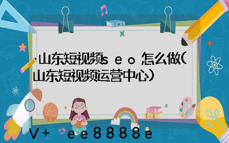 山东短视频seo怎么做(山东短视频运营中心)