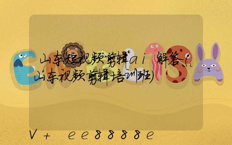 山东短视频剪辑ai解答(山东视频剪辑培训班)