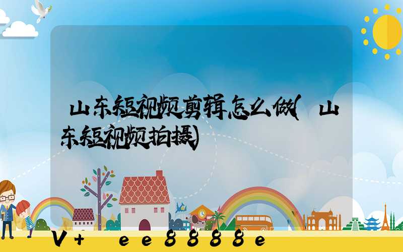 山东短视频剪辑怎么做(山东短视频拍摄)