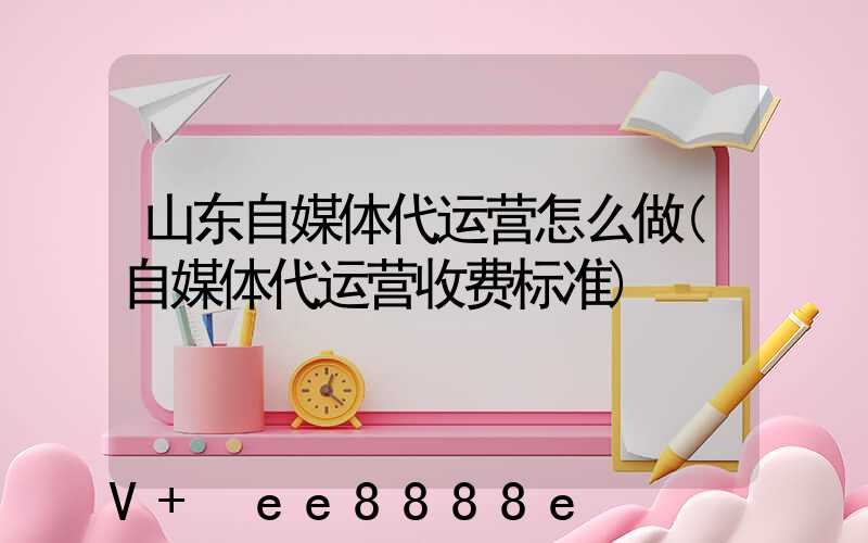 山东自媒体代运营怎么做(自媒体代运营收费标准)