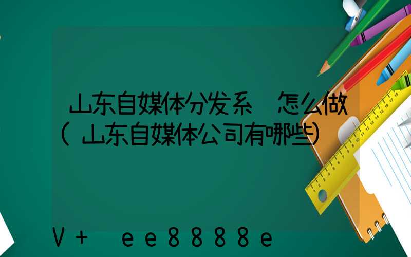 山东自媒体分发系统怎么做(山东自媒体公司有哪些)