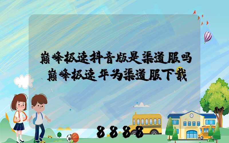 巅峰极速抖音版是渠道服吗(巅峰极速华为渠道服下载)