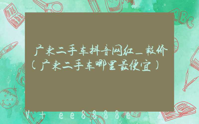 广东二手车抖音网红_报价(广东二手车哪里最便宜)