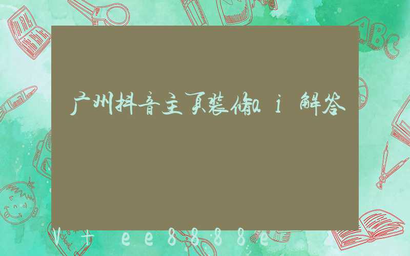广州抖音主页装修ai解答