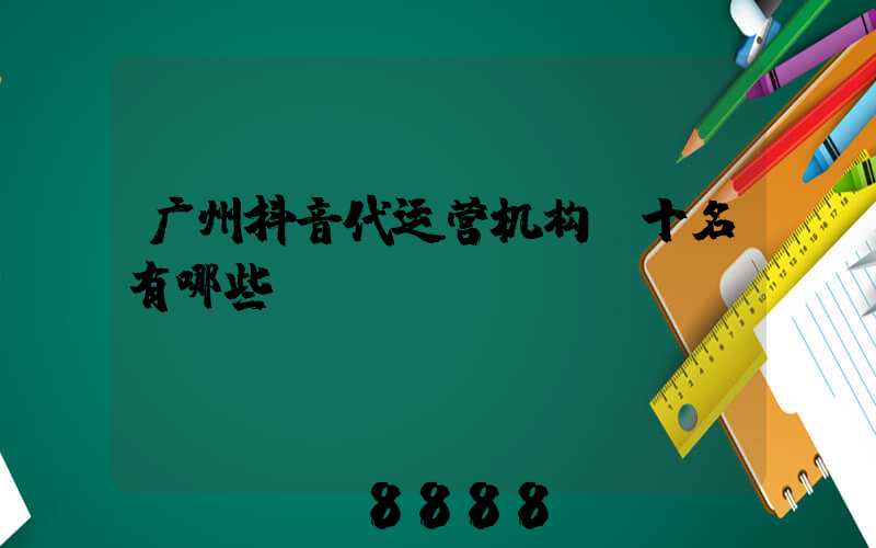 广州抖音代运营机构前十名有哪些