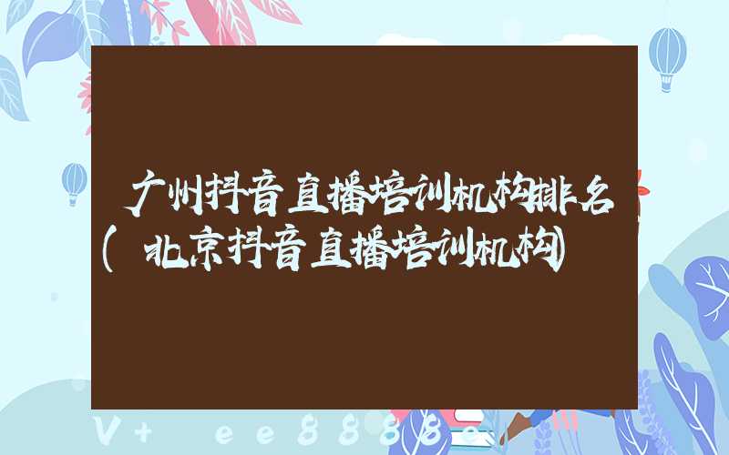 广州抖音直播培训机构排名(北京抖音直播培训机构)
