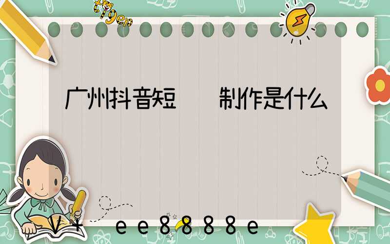 广州抖音短视频制作是什么