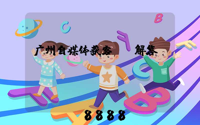 广州自媒体获客ai解答