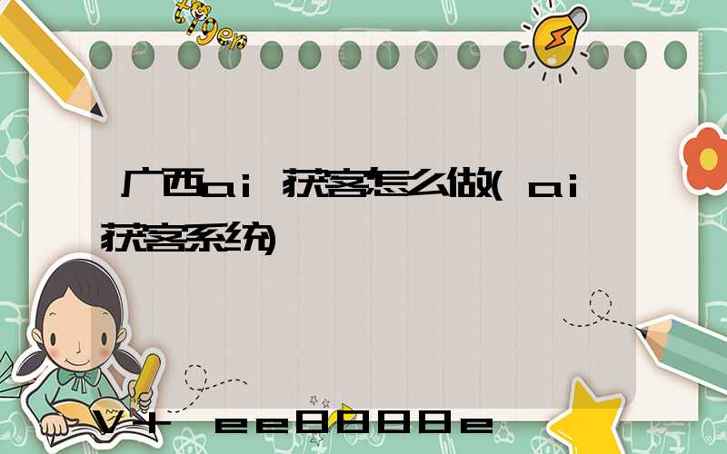 广西ai获客怎么做(ai获客系统)