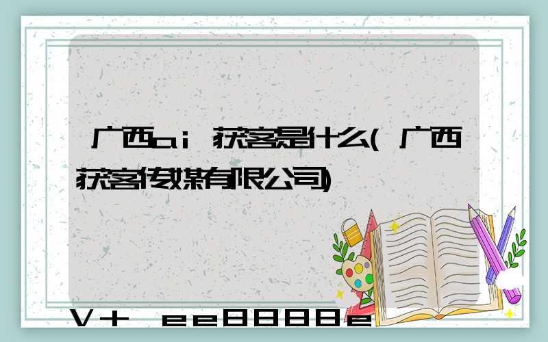 广西ai获客是什么(广西获客传媒有限公司)
