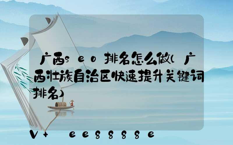 广西seo排名怎么做(广西壮族自治区快速提升关键词排名)