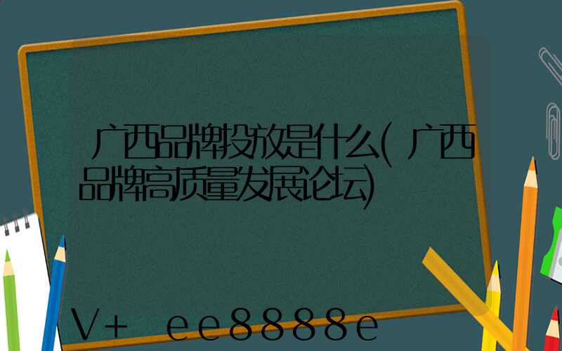 广西品牌投放是什么(广西品牌高质量发展论坛)