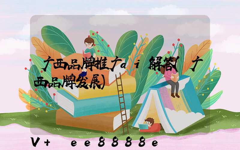 广西品牌推广ai解答(广西品牌发展)