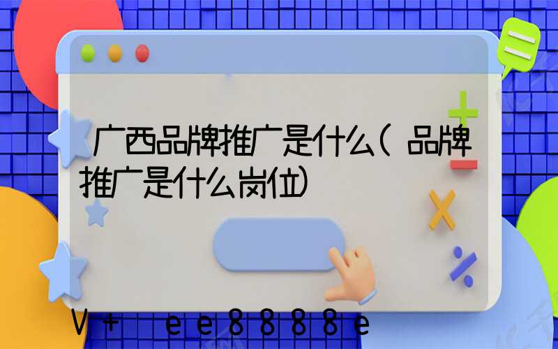 广西品牌推广是什么(品牌推广是什么岗位)