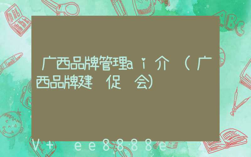 广西品牌管理ai介绍(广西品牌建设促进会)